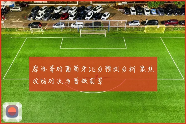 摩洛哥对葡萄牙比分预测分析 聚焦攻防对决与晋级前景