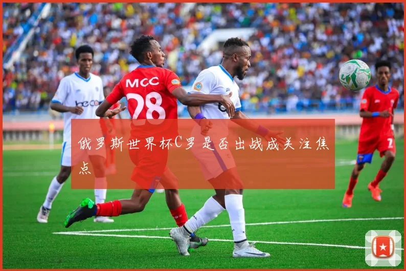 俄罗斯世界杯C罗是否出战成关注焦点