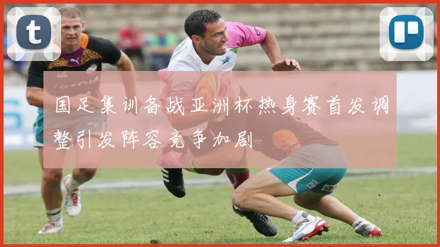 国足集训备战亚洲杯热身赛首发调整引发阵容竞争加剧