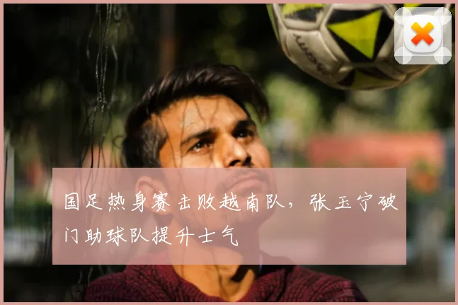 国足热身赛击败越南队,张玉宁破门助球队提升士气
