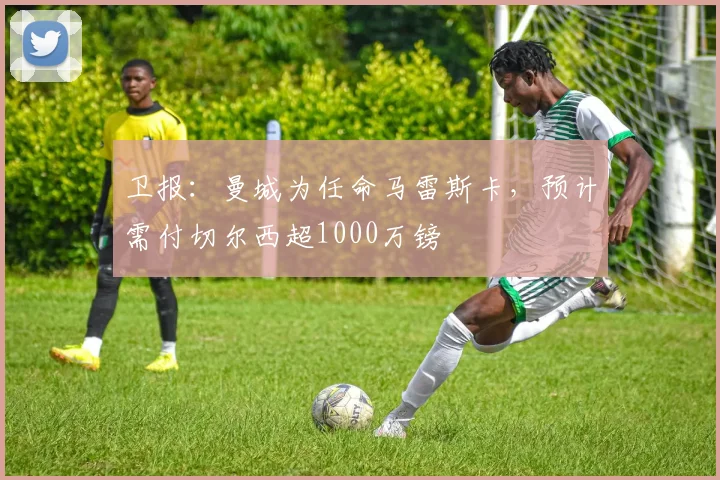 卫报：曼城为任命马雷斯卡，预计需付切尔西超1000万镑