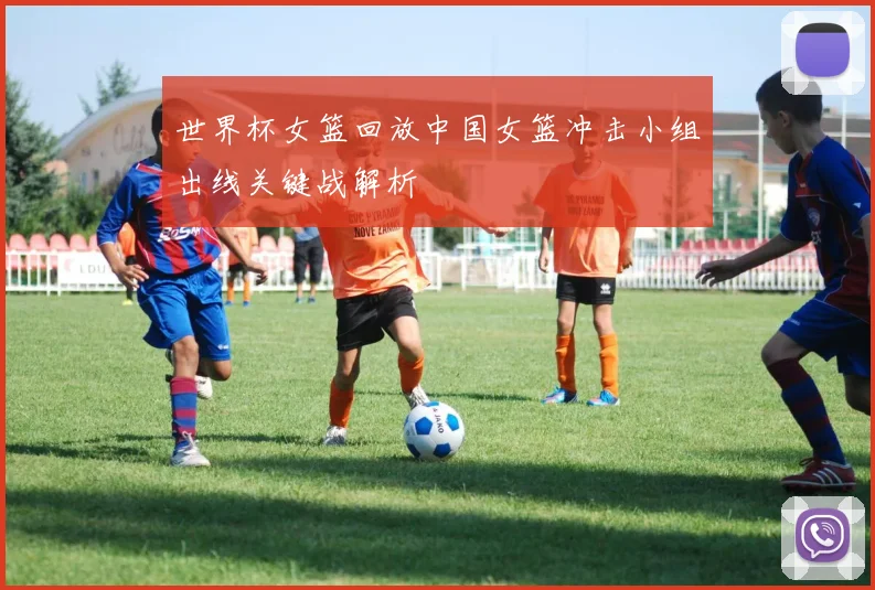 世界杯女篮回放中国女篮冲击小组出线关键战解析