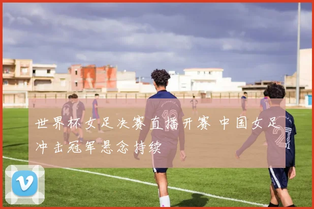 世界杯女足决赛直播开赛 中国女足冲击冠军悬念持续