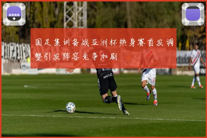 国足集训备战亚洲杯热身赛首发调整引发阵容竞争加剧
