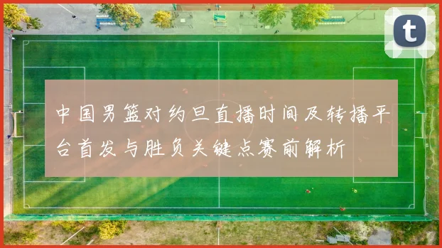 中国男篮对约旦直播时间及转播平台首发与胜负关键点赛前解析