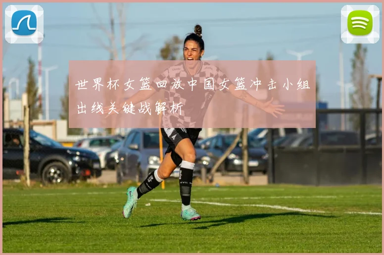 世界杯女篮回放中国女篮冲击小组出线关键战解析