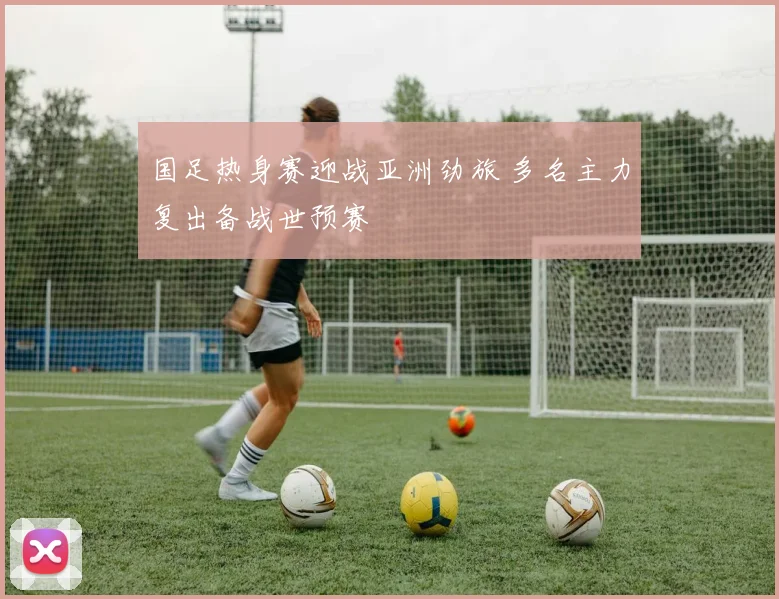 国足热身赛迎战亚洲劲旅 多名主力复出备战世预赛