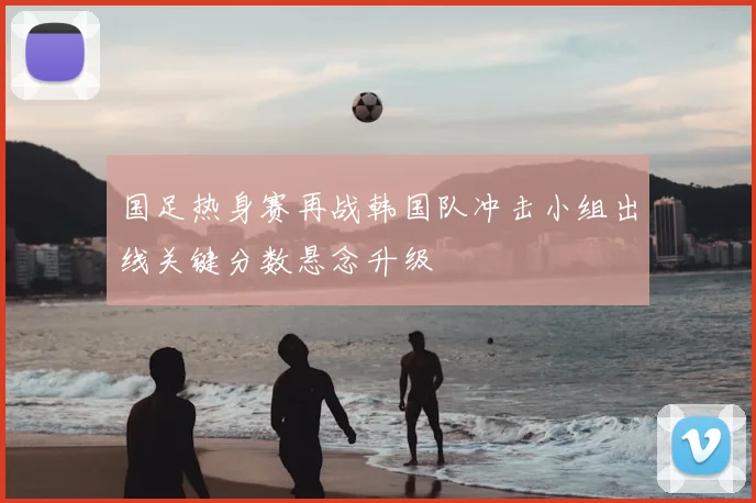 国足热身赛再战韩国队冲击小组出线关键分数悬念升级