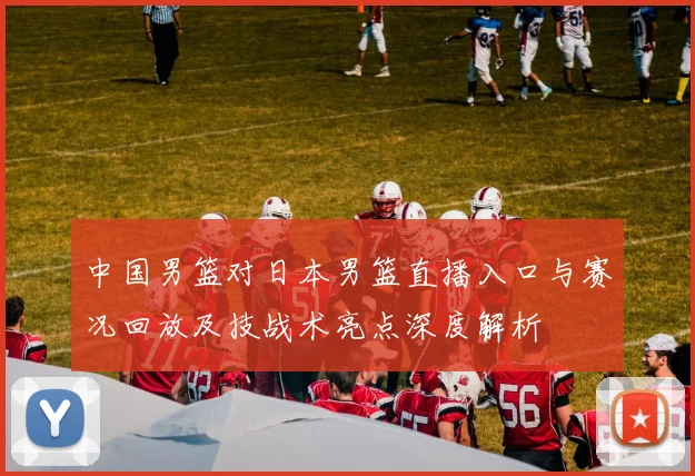 中国男篮对日本男篮直播入口与赛况回放及技战术亮点深度解析