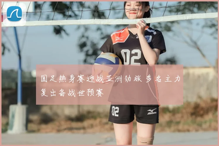国足热身赛迎战亚洲劲旅 多名主力复出备战世预赛