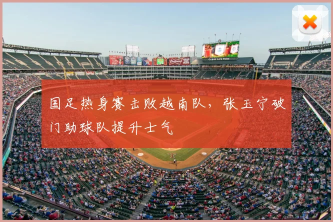 国足热身赛击败越南队,张玉宁破门助球队提升士气