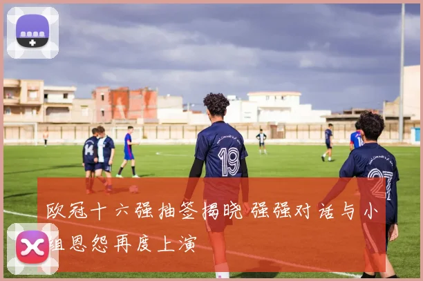 欧冠十六强抽签揭晓 强强对话与小组恩怨再度上演