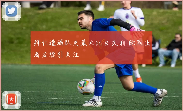 拜仁遭遇队史最大比分失利 欧冠出局后续引关注