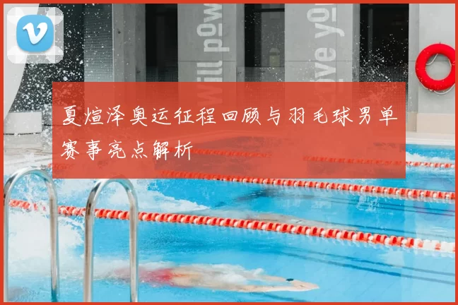 夏煊泽奥运征程回顾与羽毛球男单赛事亮点解析