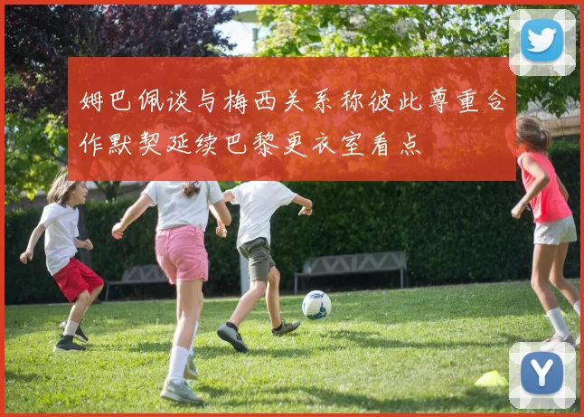 姆巴佩谈与梅西关系称彼此尊重合作默契延续巴黎更衣室看点