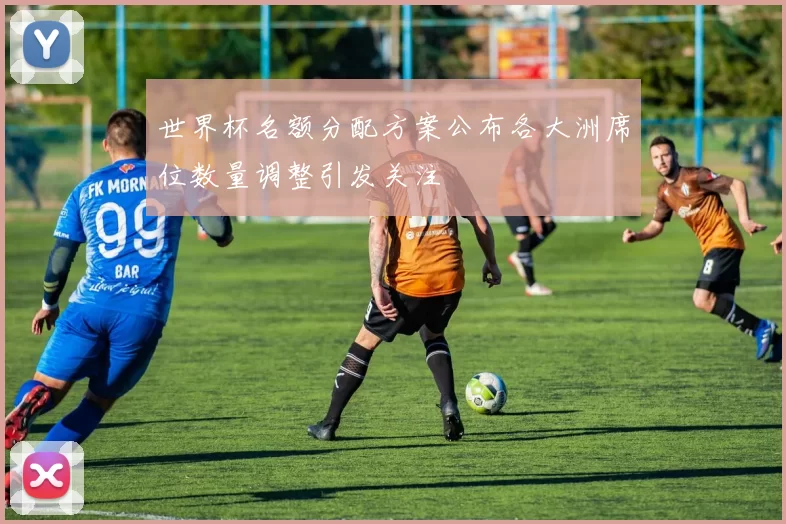 世界杯名额分配方案公布各大洲席位数量调整引发关注