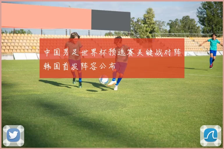 中国男足世界杯预选赛关键战对阵韩国首发阵容公布