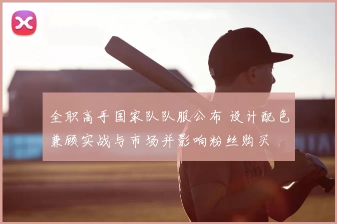 全职高手国家队队服公布 设计配色兼顾实战与市场并影响粉丝购买