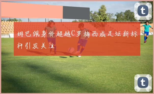 姆巴佩身价超越C罗梅西成足坛新标杆引发关注