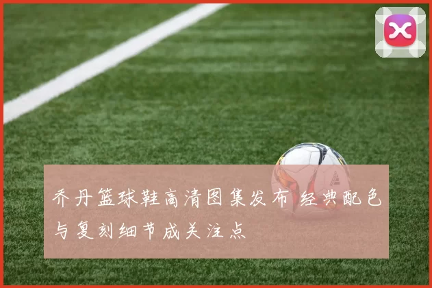 乔丹篮球鞋高清图集发布 经典配色与复刻细节成关注点