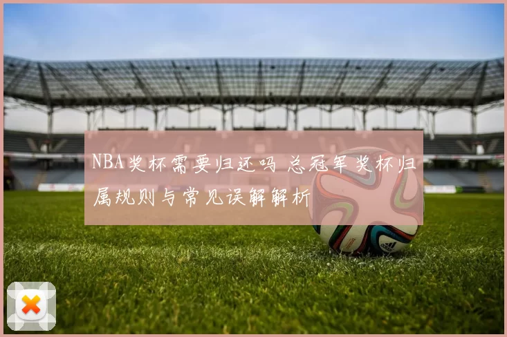 NBA奖杯需要归还吗 总冠军奖杯归属规则与常见误解解析