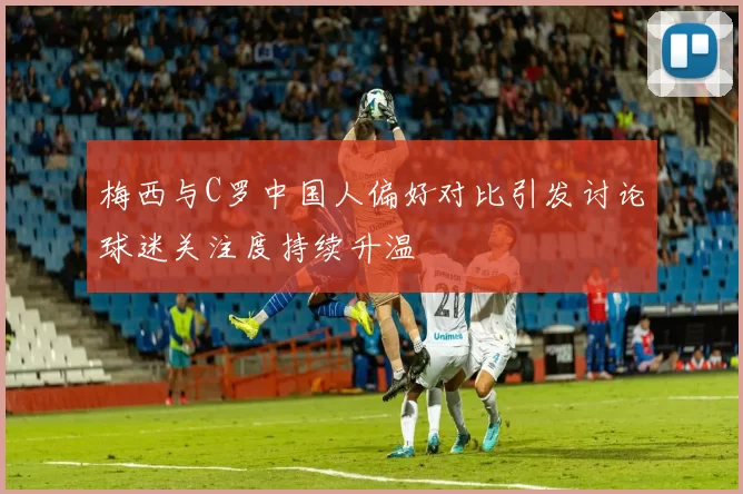 梅西与C罗中国人偏好对比引发讨论球迷关注度持续升温