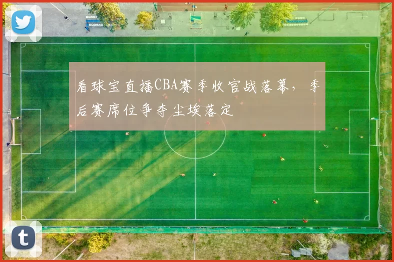 看球宝直播CBA赛季收官战落幕，季后赛席位争夺尘埃落定