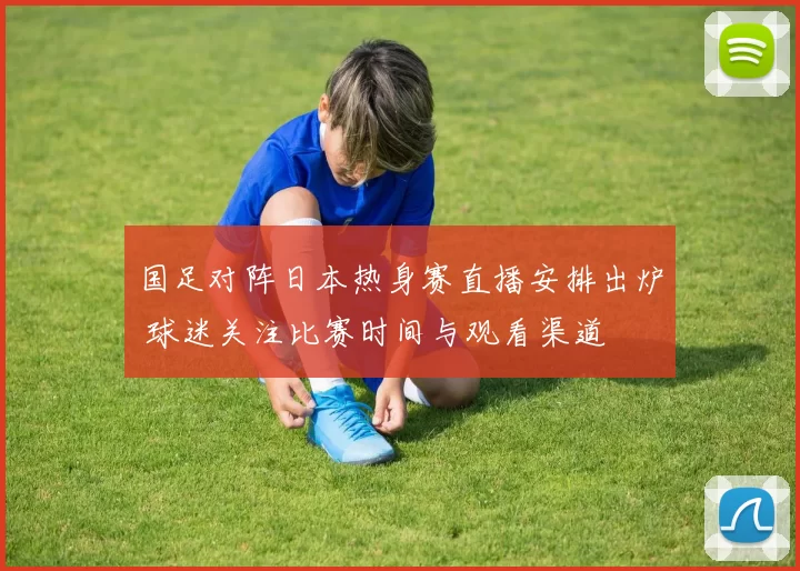 国足对阵日本热身赛直播安排出炉 球迷关注比赛时间与观看渠道