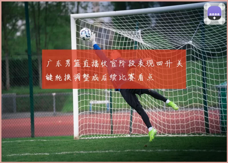 广东男篮直播收官阶段表现回升 关键轮换调整成后续比赛看点