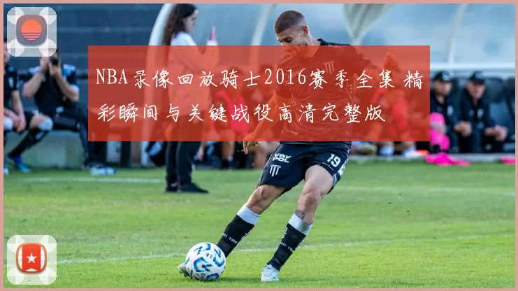 NBA录像回放骑士2016赛季全集 精彩瞬间与关键战役高清完整版