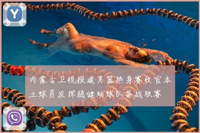 内蒙古卫视报道男篮热身赛收官本土球员发挥稳健助球队备战联赛