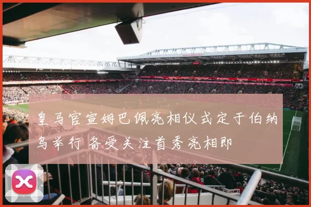 皇马官宣姆巴佩亮相仪式定于伯纳乌举行 备受关注首秀亮相即