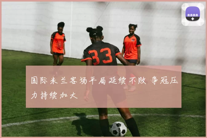 国际米兰客场平局延续不败 争冠压力持续加大