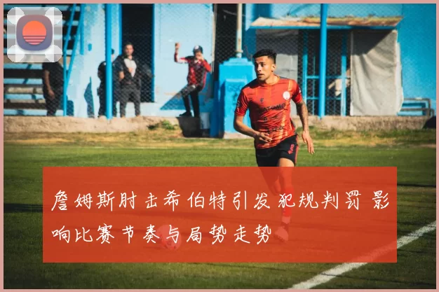 詹姆斯肘击希伯特引发犯规判罚 影响比赛节奏与局势走势