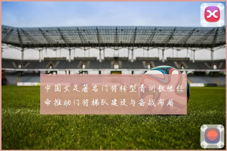 中国女足著名门将转型青训教练任命推动门将梯队建设与备战布局