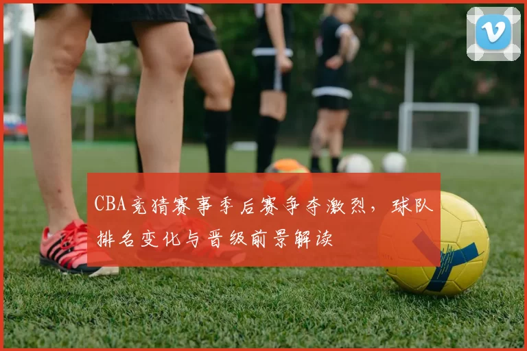 CBA竞猜赛事季后赛争夺激烈，球队排名变化与晋级前景解读