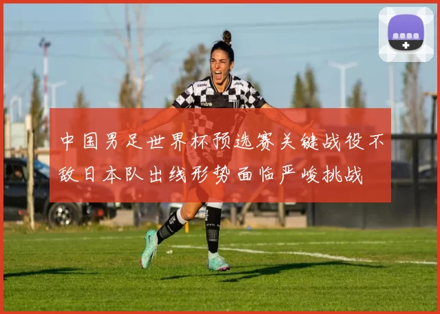 中国男足世界杯预选赛关键战役不敌日本队出线形势面临严峻挑战