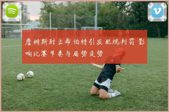 詹姆斯肘击希伯特引发犯规判罚 影响比赛节奏与局势走势