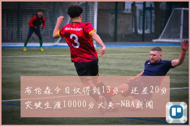 布伦森今日仅得到13分，还差20分突破生涯10000分大关-NBA新闻