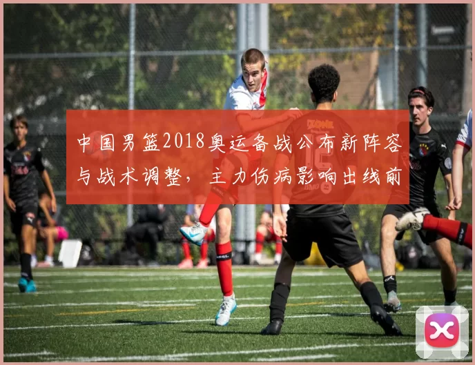 中国男篮2018奥运备战公布新阵容与战术调整，主力伤病影响出线前景