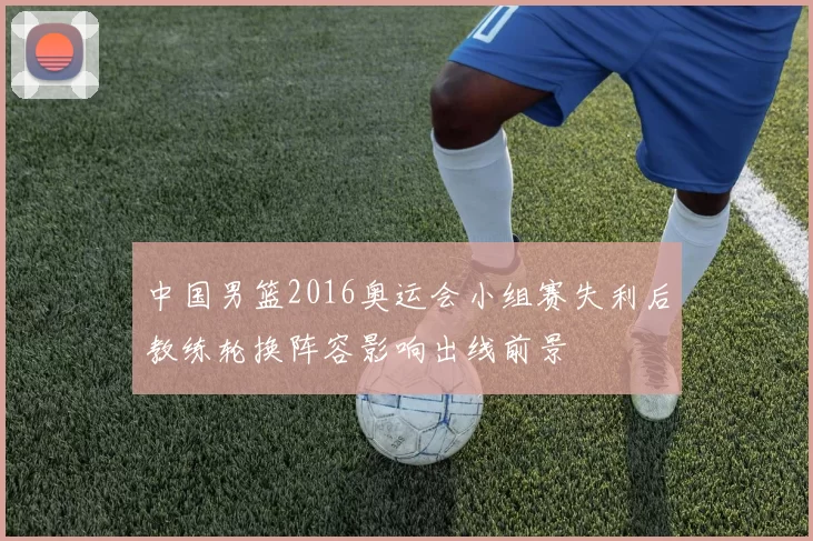 中国男篮2016奥运会小组赛失利后教练轮换阵容影响出线前景