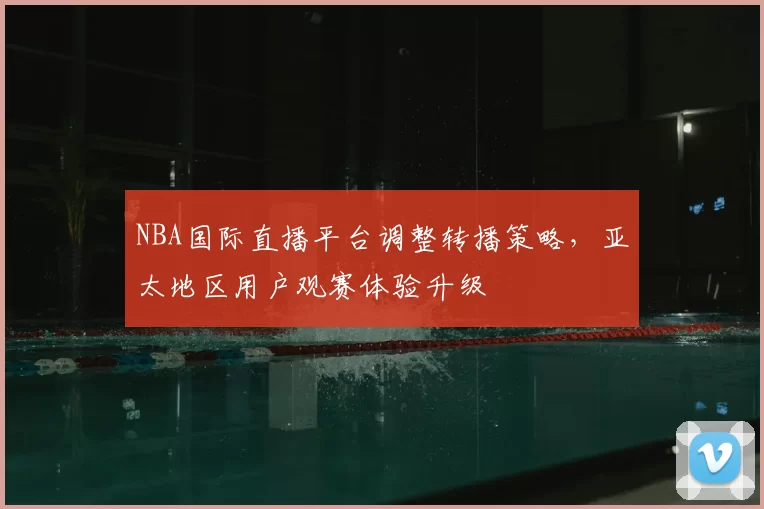 NBA国际直播平台调整转播策略，亚太地区用户观赛体验升级