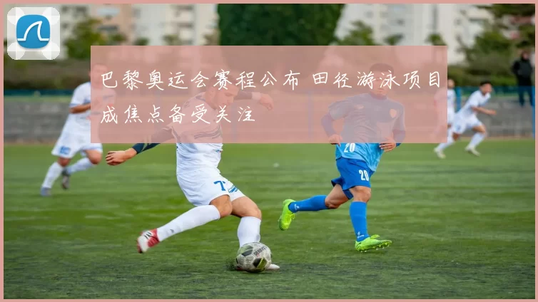 巴黎奥运会赛程公布 田径游泳项目成焦点备受关注