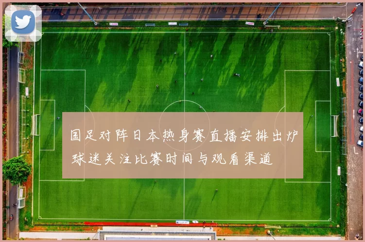 国足对阵日本热身赛直播安排出炉 球迷关注比赛时间与观看渠道