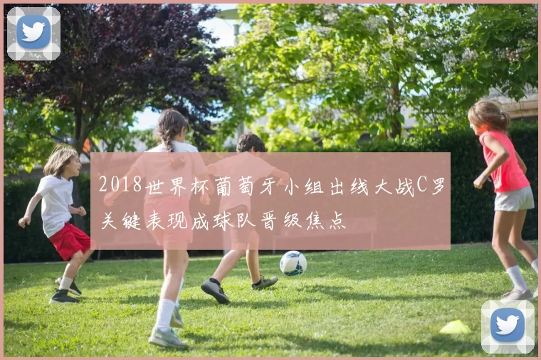 2018世界杯葡萄牙小组出线大战C罗关键表现成球队晋级焦点