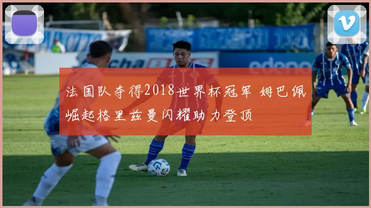 法国队夺得2018世界杯冠军 姆巴佩崛起格里兹曼闪耀助力登顶