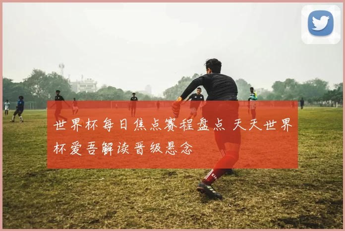 世界杯每日焦点赛程盘点 天天世界杯爱吾解读晋级悬念