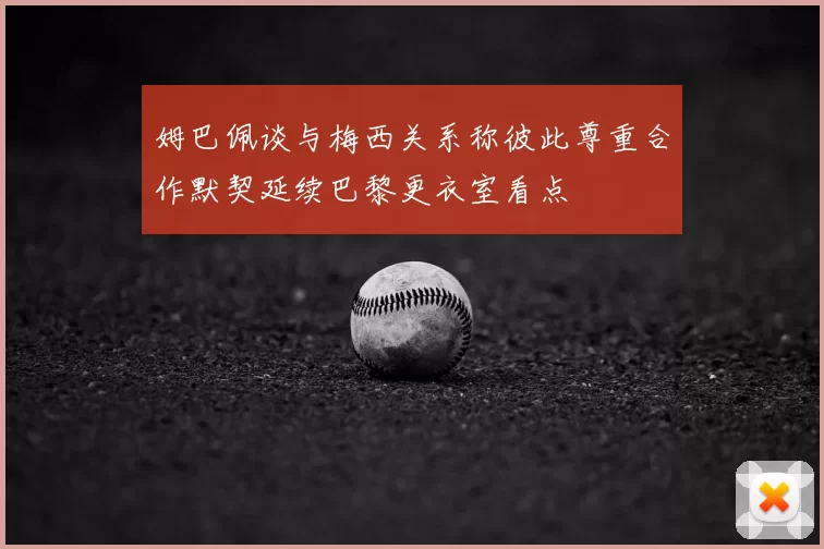 姆巴佩谈与梅西关系称彼此尊重合作默契延续巴黎更衣室看点