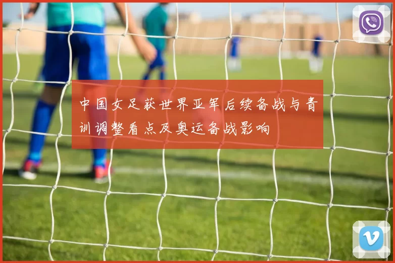 中国女足获世界亚军后续备战与青训调整看点及奥运备战影响