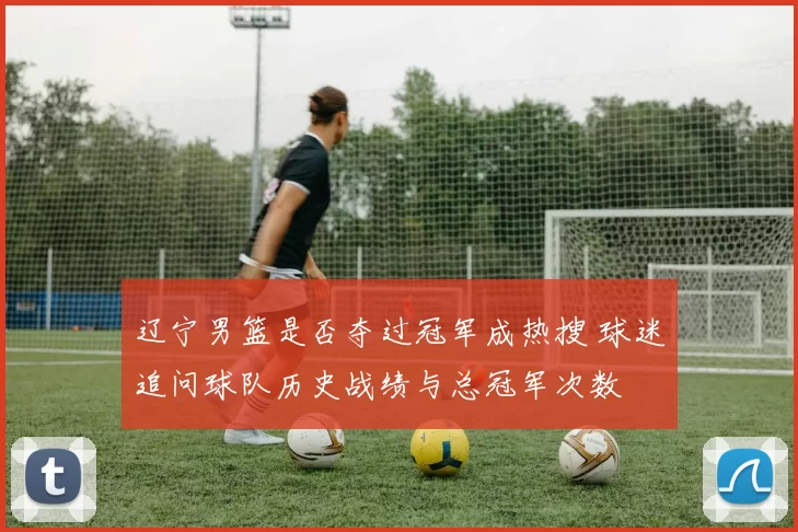 辽宁男篮是否夺过冠军成热搜 球迷追问球队历史战绩与总冠军次数